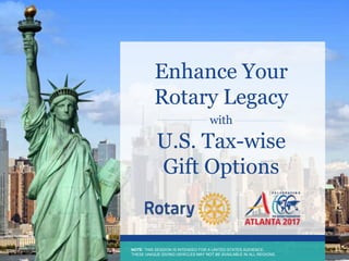 NOTE: THIS SESSION IS INTENDED FOR A UNITED STATES AUDIENCE.
THESE UNIQUE GIVING VEHICLES ARE NOT AVAILABLE IN ALL REGIONS.
NOTE: THIS SESSION IS INTENDED FOR A UNITED STATES AUDIENCE.
THESE UNIQUE GIVING VEHICLES MAY NOT BE AVAILABLE IN ALL REGIONS.
Enhance Your
Rotary Legacy
with
U.S. Tax-wise
Gift Options
 