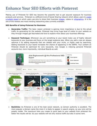 Enhance Your SEO Efforts with Pinterest
Making use of Pinterest for SEO has become the powerful tool to get assured exposure for business
products and services. Pinterest is a different kind of Social Sharing network which allows users to create
a bulletin board on which users use pins to share their business images, videos or infographics. It is the
one of the newest and most trending networking sites currently available.

SEO Benefits of Using Pinterest for Business:

       Generates Traffic: The basic reason pinterest is gaining more importance is due to the actual
       traffic its generating for the website. Pinterest may bring huge level of visitor to your website as
       they through images get fascinated and love to explore more about your business offerings.

       Keyword Technique: Whenever you pin something to your board make use of highly relevant
       keywords to your business and focus on the target audience also. When you add a new pin always
       optimize it by adding keywords that are related with your niche, or highly used by searching.
       Adding keywords to your board increases the chance of appearing in the SERPs. Your content on
       Pinterest should be optimized for core keywords, now Google is indexing personal Pinterest
       accounts but, more importantly, individual Boards as well.




       Backlinks: As Pinterest is one of the best social network, so domain authority is excellent. The
       more popular a domain name the more it is likely to appear in search engine, so your pins will be
       greatly visible. The maximum links you create to point back to your website from pinterest the
       better the results will be. So your website will not only receive traffic but also it scores rank.
 