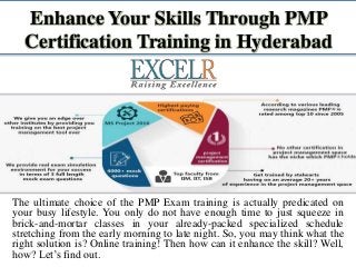 Enhance Your Skills Through PMP
Certification Training in Hyderabad
The ultimate choice of the PMP Exam training is actually predicated on
your busy lifestyle. You only do not have enough time to just squeeze in
brick-and-mortar classes in your already-packed specialized schedule
stretching from the early morning to late night. So, you may think what the
right solution is? Online training! Then how can it enhance the skill? Well,
how? Let’s find out.
 