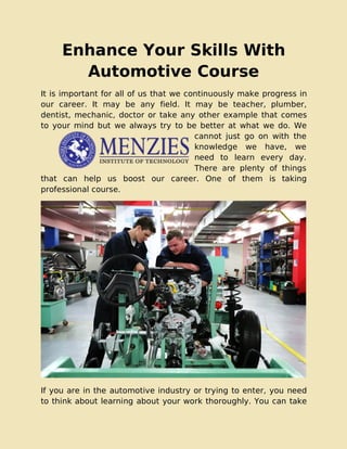 Enhance Your Skills With
Automotive Course
It is important for all of us that we continuously make progress in
our career. It may be any field. It may be teacher, plumber,
dentist, mechanic, doctor or take any other example that comes
to your mind but we always try to be better at what we do. We
cannot just go on with the
knowledge we have, we
need to learn every day.
There are plenty of things
that can help us boost our career. One of them is taking
professional course.
If you are in the automotive industry or trying to enter, you need
to think about learning about your work thoroughly. You can take
 