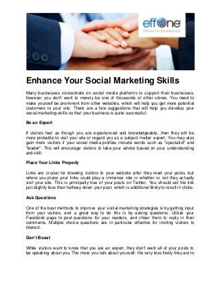 Enhance Your Social Marketing Skills 
Many businesses concentrate on social media platforms to support their businesses, however you don't want to merely be one of thousands of other stores. You need to make yourself be prominent from other websites, which will help you get more potential customers to your site. There are a few suggestions that will help you develop your social marketing skills so that your business is quite successful. Be an Expert If visitors feel as though you are experienced and knowledgeable, then they will be more probable to visit your site or regard you as a subject matter expert. You may also gain more visitors if your social media profiles include words such as "specialist" and "leader". This will encourage visitors to take your advice based on your understanding and skill. Place Your Links Properly Links are crucial for drawing visitors to your website after they read your posts, but where you place your links could play a immense role in whether or not they actually visit your site. This is principally true of your posts on Twitter. You should set the link just slightly less than halfway down your post, which is additional likely to result in clicks. Ask Questions One of the best methods to improve your social marketing strategies is by getting input from your visitors, and a great way to do this is by asking questions. Utilize your Facebook page to post questions for your readers, and cheer them to reply in their comments. Multiple choice questions are in particular effective for inviting visitors to interact. Don't Boast 
While visitors want to know that you are an expert, they don't want all of your posts to be speaking about you. The more you talk about yourself, the very less likely they are to  