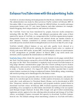 Enhance YouTube views with this advertising hubs
YouTube is a feature sharing site headquartered in San Bruno, California, United States.
The administration was made by three previous PayPal workers in February 2005. In
November 2006, it was purchased by Google for US$1.65 billion. Accessible substance
incorporates feature cuts, TV cuts, music features, and other substance, for example,
feature blogging, short unique features, and instructive features.
The YouTube Views has been transferred by people, however media enterprises
including CBS, the BBC, Vevo, Hulu, and different associations offer some of their
material by means of YouTube, as a component of the YouTube organization program.
Unregistered clients can watch features, and enlisted clients can transfer features to
their channels. Features considered to contain conceivably hostile substance are
accessible just too enrolled clients insisting themselves to be no less than 18 years of age.
YouTube initially offered features at one and only quality level, showed at a
determination of 320×240 pixels utilizing the Sorenson Spark codec (a variation of
H.263), with mono MP3 audio. In June 2007, YouTube added a choice to watch features
in 3GP arrangement on portable phones. In March 2008, a top notch mode was
included, which expanded the determination to 480×360 pixels.
YouTube Views offers clients the capacity to see its features on site pages outside their
site. Each YouTube feature is joined by a bit of HTML that can be utilized to install it on
any page on the Web. This usefulness is regularly used to insert YouTube features in
long range informal communication pages and sites. Clients wishing to post a feature
talking about, enlivened by or identified with another client's feature have the capacity
to make a "feature reaction". On August 27, 2013, YouTube reported that it would
uproot feature reactions for being an underused feature. Embedding, rating, remarking
and reaction posting can be handicapped by the feature owner.
YouTube likes does not generally offer a download join for its features, and plans for
them to be seen through its site interface. A little number of features, for example, the
week after week addresses by President Barack Obama, can be downloaded as MP4
files. Numerous outsider sites, applications and program modules permit clients to
download YouTube videos. In February 2009, YouTube reported a test administration,
permitting a few accomplices to offer feature downloads for nothing or for an expense
paid through Google Checkout. In June 2012, Google sent quit it letters undermining
legitimate activity against a few sites offering online download and change of YouTube
videos. accordingly, Zamzar evacuated the capacity to download YouTube features
from its site. The default settings when transferring a feature to YouTube will hold a
 