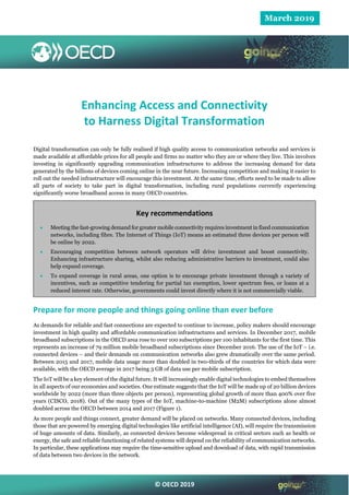 © OECD 2019
March 2019
Enhancing Access and Connectivity
to Harness Digital Transformation
Digital transformation can only be fully realised if high quality access to communication networks and services is
made available at affordable prices for all people and firms no matter who they are or where they live. This involves
investing in significantly upgrading communication infrastructures to address the increasing demand for data
generated by the billions of devices coming online in the near future. Increasing competition and making it easier to
roll out the needed infrastructure will encourage this investment. At the same time, efforts need to be made to allow
all parts of society to take part in digital transformation, including rural populations currently experiencing
significantly worse broadband access in many OECD countries.
Key recommendations
 Meeting the fast-growing demand for greater mobile connectivity requires investment in fixed communication
networks, including fibre. The Internet of Things (IoT) means an estimated three devices per person will
be online by 2022.
 Encouraging competition between network operators will drive investment and boost connectivity.
Enhancing infrastructure sharing, whilst also reducing administrative barriers to investment, could also
help expand coverage.
 To expand coverage in rural areas, one option is to encourage private investment through a variety of
incentives, such as competitive tendering for partial tax exemption, lower spectrum fees, or loans at a
reduced interest rate. Otherwise, governments could invest directly where it is not commercially viable.
Prepare for more people and things going online than ever before
As demands for reliable and fast connections are expected to continue to increase, policy makers should encourage
investment in high quality and affordable communication infrastructures and services. In December 2017, mobile
broadband subscriptions in the OECD area rose to over 100 subscriptions per 100 inhabitants for the first time. This
represents an increase of 79 million mobile broadband subscriptions since December 2016. The use of the IoT – i.e.
connected devices – and their demands on communication networks also grew dramatically over the same period.
Between 2015 and 2017, mobile data usage more than doubled in two-thirds of the countries for which data were
available, with the OECD average in 2017 being 3 GB of data use per mobile subscription.
The IoT will be a key element of the digital future. It will increasingly enable digital technologies to embed themselves
in all aspects of our economies and societies. One estimate suggests that the IoT will be made up of 20 billion devices
worldwide by 2022 (more than three objects per person), representing global growth of more than 400% over five
years (CISCO, 2018). Out of the many types of the IoT, machine-to-machine (M2M) subscriptions alone almost
doubled across the OECD between 2014 and 2017 (Figure 1).
As more people and things connect, greater demand will be placed on networks. Many connected devices, including
those that are powered by emerging digital technologies like artificial intelligence (AI), will require the transmission
of huge amounts of data. Similarly, as connected devices become widespread in critical sectors such as health or
energy, the safe and reliable functioning of related systems will depend on the reliability of communication networks.
In particular, these applications may require the time-sensitive upload and download of data, with rapid transmission
of data between two devices in the network.
 