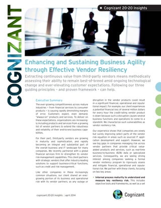 Enhancing and Sustaining Business Agility
through Effective Vendor Resiliency
Extracting continuous value from third-party vendors means methodically
assessing their ability to remain best-of-breed amid ongoing technological
change and ever-elevating customer expectations. Following our three
guiding principles – and proven framework – can help.
Executive Summary
The ever-growing competitiveness across mature
industries — from financial services to consumer
products — is causing rapidly diminishing margins
of error. Customers expect, even demand,
“always-on” products and services. To deliver on
these expectations, organizations are increasing-
ly including products and services from a growing
list of vendor partners to extend the robustness
and reliability of their end-to-end business capa-
bilities.
For their part, third-party vendors are growing
in maturity and sophistication, and rapidly
becoming an integral and substantial part of
the overall business and IT landscape for many
companies. We recently partnered with a global
financial services firm to strengthen its vendor
risk management capabilities. This client partners
with strategic vendors that offer industry-leading
solutions to support business-critical functions,
such as credit and risk management.
Like other companies in these increasingly
common situations, our client shared an ever-
growing portion of its business and operational
risk with its vendor partners, as any outage or
disruption in the vendor products could result
in a significant financial, operational and reputa-
tional impact. For example, our client experiences
a potential financial loss of several million dollars
for every hour the credit-rating vendor product
is down because such a disruption causes several
business functions and operations to come to a
standstill. We characterize such vulnerabilities as
vendor resiliency risk.
Our experience shows that companies are slowly
but surely improving select parts of the vendor
risk equation in areas such as sourced IT appli-
cation development and support. However, we
see big gaps in companies managing risk across
vendor partners that provide critical value-
added products and services, such as real-time
business-to-business (B2B) data or specialized
services. Consequently, we are seeing strong
interest among companies seeking a formal
vendor resiliency program to rigorously assess
and mitigate financial, operational and reputa-
tional risk. We partner with these clients, focusing
on two key areas:
•	Internal process maturity to understand and
measure key resiliency risk. This includes
objective tools and frameworks, as well as a set
• Cognizant 20-20 Insights
cognizant 20-20 insights | april 2014
 