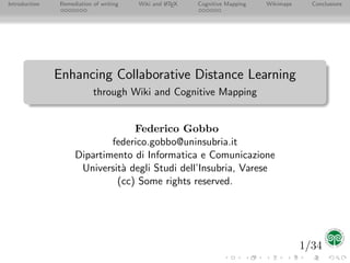 Introduction   Remediation of writing   Wiki and L TEX   Cognitive Mapping   Wikimaps     Conclusions
                                                 A




               Enhancing Collaborative Distance Learning
                           through Wiki and Cognitive Mapping


                                 Federico Gobbo
                            federico.gobbo@uninsubria.it
                    Dipartimento di Informatica e Comunicazione
                     Universit` degli Studi dell’Insubria, Varese
                              a
                             (cc) Some rights reserved.




                                                                                        1/34
