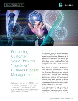 Cognizant 20-20 Insights | August 2017
Enhancing
Customer
Value Through
‘Top-Down’
Business Process
Management
By following our five-step, BPM-enabled
transformation excellence roadmap,
organizations can more effectively
plan, enact and deliver value from their
digital business journeys.
COGNIZANT 20-20 INSIGHTS
Executive Summary
A recent survey conducted by Progress Software
revealed that 86% of surveyed organizations
believe they have two years to make inroads in
their digital transformations, 55% said they had
a year or less before they would begin to suffer
financially or confront competitive threats, and
59% contend that they are already behind the
curve.1
Rapid changes are occurring in the macroeco-
nomic environment, often triggered not only by
emerging technologies such as smart machines
and the Internet of Things (IoT), but also from
cross-disciplinary business models pressuring
business leaders to continuously innovate and
transform their operations. Such transformative
initiatives should enable businesses to become
more nimble, adapt to moving market forces and
deliver winning business propositions to custom-
ers and others across the value chain.
Thus, transformation through innovation is
no longer a fad, but a necessity in today’s
dynamic digital age. Organizations, in our view,
must “adopt to adapt.” Whether selecting
 
