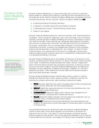 Schneider Electric White Paper 3
Dynamic End Point Modeling for Securing Industrial Control Systems and Critical Infrastructure
Dynamic Endpoint Modeling is a unique technology that constructs a software-
based model of a network and its devices, learning the roles and behaviors of all
the endpoints on the network. Dynamic Endpoint Modeling is a paradigm shift from
the traditional network security systems. Dynamic Endpoint Modeling is not:
• a firewall protecting the network perimeter
• a signature or anomaly-based Intrusion Detection System
• a web application (Layer 7) firewall filtering network flows
• reliant on host agents
Dynamic Endpoint Modeling performs a passive collection of IP (Internet protocol)
“metadata,” which includes IP addresses, ports, and other flags, from the network.
Typically, network Dynamic Endpoint Modeling has sensors connected to a switch
or a stack of switches. These switches are configured, depending on the vendor,
with a port set to spanning or mirroring to provide data flows from the switches to
the sensors. Importantly, this is a one-way data connection. Once the data is
received by the sensor, it extracts the metadata and forwards it to the modeling
analysis and subsequently to a dashboard for user analysis. To allow for these
communications, one network port on the sensor is configured in promiscuous
mode for collecting data, while the other port is configured for forwarding this data
to a dashboard residing in the cloud.
Dynamic Endpoint Modeling learns and models the behavior of all devices on the
network, including how the device connects, to where, what and to whom a connec-
tion is made. It establishes a baseline behavioral model, and any changes that
divert from the baseline will alert that a possible compromise or malicious activity
has occurred on the endpoint. Dynamic Endpoint Modeling does not depend on
payloads or known signatures to determine anomalies. Therefore, it is not ham-
pered by encryption, unlike traditional Intrusion Detections Prevention Systems
(IDPS) and Next-Generation Firewalls.
Dynamic Endpoint Modeling sends real-time alerts when a system or systems
diverge from learned roles or when suspicious traffic is detected, and uses the
following five analysis dimensions when building its behavioral models:
1. ROLE Dynamic algorithms are used to recognize device roles to analyze and
detect activities that divert from the learned baseline.
2. GROUP Algorithms assess the devices for known learned behavior by com-
paring them to other like devices.
3. CONSISTENCY Algorithms detect when a device has changed from its
known behavior, including traffic streams and access.
4. RULES Algorithms detect changes in known patterns by endpoints such as
protocols, ports, and blacklisting communications.
5. FORECAST Algorithms forecast learned behavior from past behavior and
analysis. An assessment is performed against the learned systems for predic-
tive forecasting.
The aforementioned security dimensions allow the Dynamic Endpoint Modeling
system to know when a new device appears on the network or accesses the
Internet for the first time. It also alerts if a device behaves outside the learned
behavior patterns on the network. This can be important especially if an ICS device
is accessible from the Internet, since legacy ICS devices are susceptible to attacks
Dynamic End-
point Modeling
explained
Related resource
For more information on
network intrusion detection
systems, see the Schneider
Electric white paper Network
Intrusion Detection Systems for
Critical Infrastructure
 
