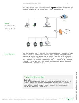 Schneider Electric White Paper 4
Dynamic End Point Modeling for Securing Industrial Control Systems and Critical Infrastructure
due to their lack of cyber security robustness. Figure 2 shows the placement of the
endpoint modeling sensors in an Industrial Control System Network.
Endpoint Modeling offers a quick and cost-effective deployment in a passive mode
without any impact to network performance. Unlike traditional Intrusion Detection
Preventions Systems, the skill sets needed to deploy and maintain such a solution
are not demanding, and the costs for implementing are extremely cost effective.
Also unlike these legacy security approaches, endpoint modeling is very low noise,
thereby minimizing distraction. This solution provides another dimension to a well-
planned defense-in-depth strategy.
About the author
Daniel Paillet is currently Cyber Security Lead Architect within the Schneider Electric, Partner
Business. His background includes working in the US Department of Defense on various security
projects. He has over 15 years of security experience in Information Technology, Operational
Technology, Retail, Banking and Point-of-Sale. He holds the CISSP, CEH and other agnostic and
vendor specific certifications. His current role is to architect, improve, and develop secure
solutions and offerings within Schneider Electric.
Figure 2
Placement of the
endpoint modeling
sensors in an ICS
network.
Conclusion
998-2095-05-17-16AR0©2016SchneiderElectric.Allrightsreserved.
 