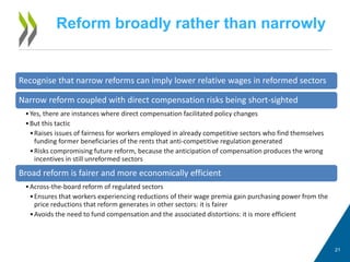Reform broadly rather than narrowly
21
Recognise that narrow reforms can imply lower relative wages in reformed sectors
Narrow reform coupled with direct compensation risks being short-sighted
•Yes, there are instances where direct compensation facilitated policy changes
•But this tactic
•Raises issues of fairness for workers employed in already competitive sectors who find themselves
funding former beneficiaries of the rents that anti-competitive regulation generated
•Risks compromising future reform, because the anticipation of compensation produces the wrong
incentives in still unreformed sectors
Broad reform is fairer and more economically efficient
•Across-the-board reform of regulated sectors
•Ensures that workers experiencing reductions of their wage premia gain purchasing power from the
price reductions that reform generates in other sectors: it is fairer
•Avoids the need to fund compensation and the associated distortions: it is more efficient
 