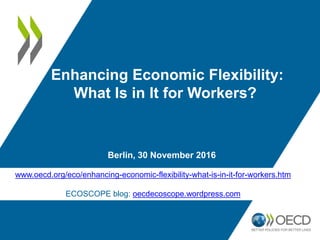 Berlin, 30 November 2016
Enhancing Economic Flexibility:
What Is in It for Workers?
www.oecd.org/eco/enhancing-economic-flexibility-what-is-in-it-for-workers.htm
ECOSCOPE blog: oecdecoscope.wordpress.com
 