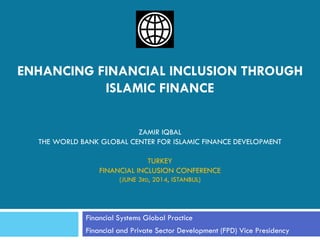 ENHANCING FINANCIAL INCLUSION THROUGH ISLAMIC FINANCE ZAMIR IQBAL THE WORLD BANK GLOBAL CENTER FOR ISLAMIC FINANCE DEVELOPMENT TURKEY FINANCIAL INCLUSION CONFERENCE (JUNE 3RD, 2014, ISTANBUL) 
Financial Systems Global Practice 
Financial and Private Sector Development (FPD) Vice Presidency  
