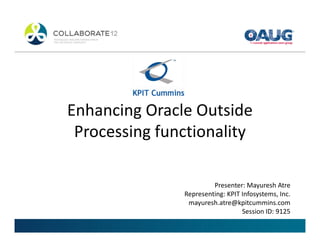 Enhancing Oracle Outside
 Processing functionality

                        Presenter: Mayuresh Atre
               Representing: KPIT Infosystems, Inc.
                mayuresh.atre@kpitcummins.com
                                  Session ID: 9125
 