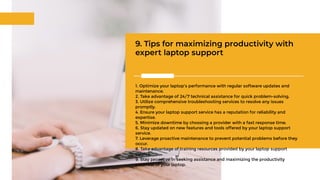 9. Tips for maximizing productivity with
expert laptop support
1. Optimize your laptop's performance with regular software updates and
maintenance.
2. Take advantage of 24/7 technical assistance for quick problem-solving.
3. Utilize comprehensive troubleshooting services to resolve any issues
promptly.
4. Ensure your laptop support service has a reputation for reliability and
expertise.
5. Minimize downtime by choosing a provider with a fast response time.
6. Stay updated on new features and tools offered by your laptop support
service.
7. Leverage proactive maintenance to prevent potential problems before they
occur.
8. Take advantage of training resources provided by your laptop support
service.
9. Stay proactive in seeking assistance and maximizing the productivity
potential of your laptop.
 