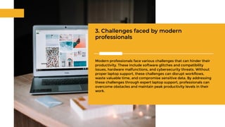3. Challenges faced by modern
professionals
Modern professionals face various challenges that can hinder their
productivity. These include software glitches and compatibility
issues, hardware malfunctions, and cybersecurity threats. Without
proper laptop support, these challenges can disrupt workflows,
waste valuable time, and compromise sensitive data. By addressing
these challenges through expert laptop support, professionals can
overcome obstacles and maintain peak productivity levels in their
work.
 