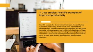 7. Case studies: Real-life examples of
improved productivity
Real-life case studies demonstrate the impact of expert laptop
support on productivity. Professionals have reported faster
response times, reduced downtime, and improved efficiency due
to regular software updates and 24/7 technical assistance. These
success stories showcase how investing in expert laptop support
can enhance productivity and empower modern professionals to
focus on their work without worrying about laptop-related
obstacles.
 