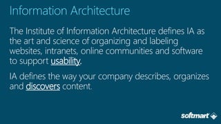 The Institute of Information Architecture defines IA as
the art and science of organizing and labeling
websites, intranets, online communities and software
to support usability.
IA defines the way your company describes, organizes
and discovers content
 