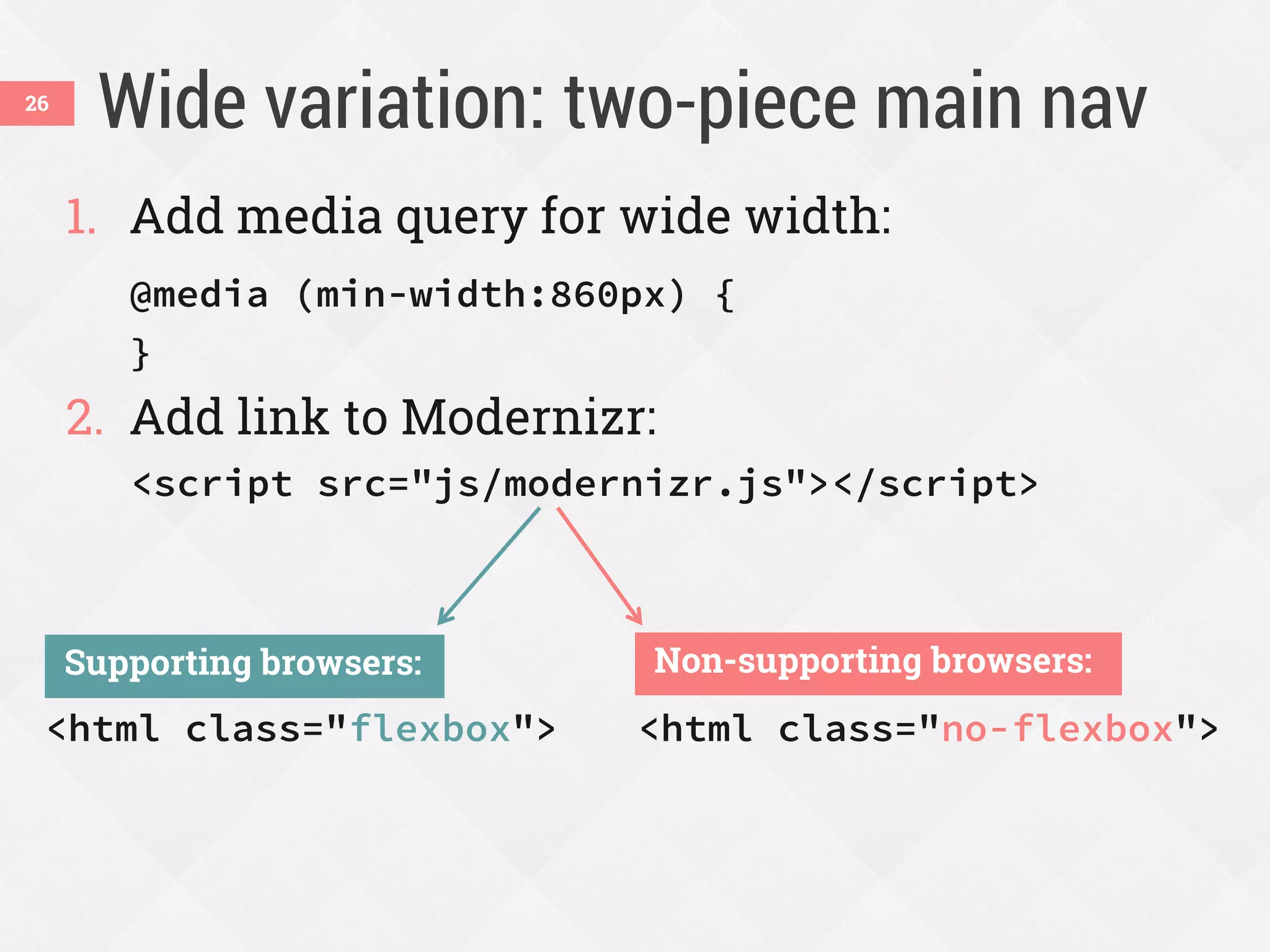 Wide variation: two-piece main nav
1. Add media query for wide width:
@media (min-width:860px) {
}
2. Add link to Modernizr:
<script src="js/modernizr.js"></script>
26
<html class="flexbox">
Supporting browsers:
<html class="no-flexbox">
Non-supporting browsers:
 