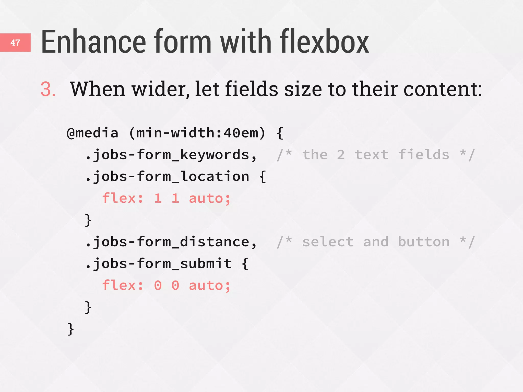 Enhance form with flexbox47
3. When wider, let fields size to their content:
@media (min-width:40em) {
.jobs-form_keywords, /* the 2 text fields */
.jobs-form_location {
flex: 1 1 auto;
}
.jobs-form_distance, /* select and button */
.jobs-form_submit {
flex: 0 0 auto;
}
}
 