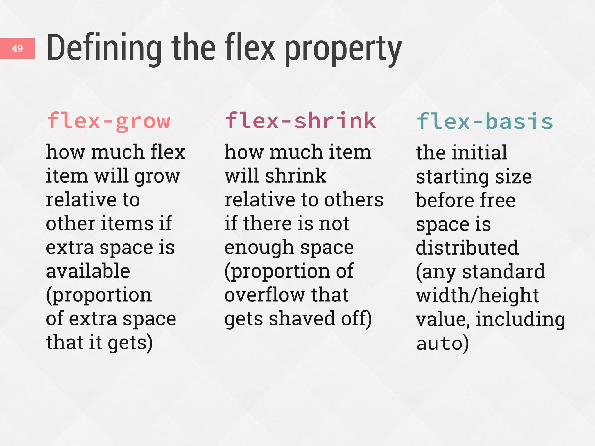 Defining the flex property
flex-grow
how much flex
item will grow
relative to
other items if
extra space is
available
(proportion
of extra space
that it gets)
flex-shrink
how much item
will shrink
relative to others
if there is not
enough space
(proportion of
overflow that
gets shaved off)
flex-basis
the initial
starting size
before free
space is
distributed
(any standard
width/height
value, including
auto)
49
 