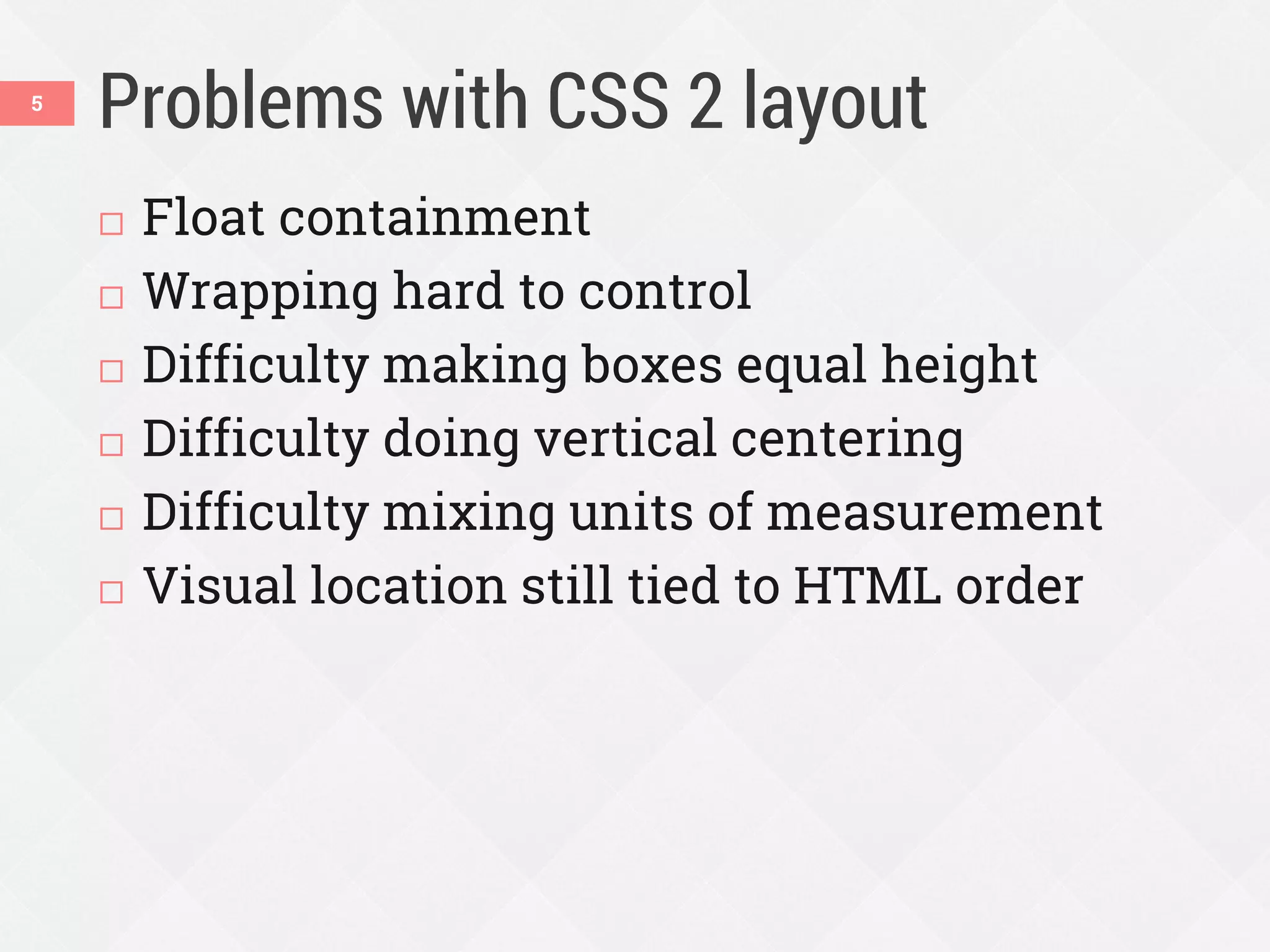 Problems with CSS 2 layout
 Float containment
 Wrapping hard to control
 Difficulty making boxes equal height
 Difficulty doing vertical centering
 Difficulty mixing units of measurement
 Visual location still tied to HTML order
5
 