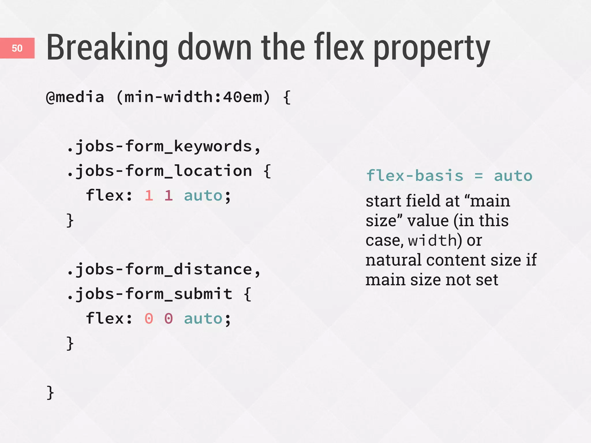 Breaking down the flex property50
@media (min-width:40em) {
.jobs-form_keywords,
.jobs-form_location {
flex: 1 1 auto;
}
.jobs-form_distance,
.jobs-form_submit {
flex: 0 0 auto;
}
}
flex-basis = auto
start field at “main
size” value (in this
case, width) or
natural content size if
main size not set
 