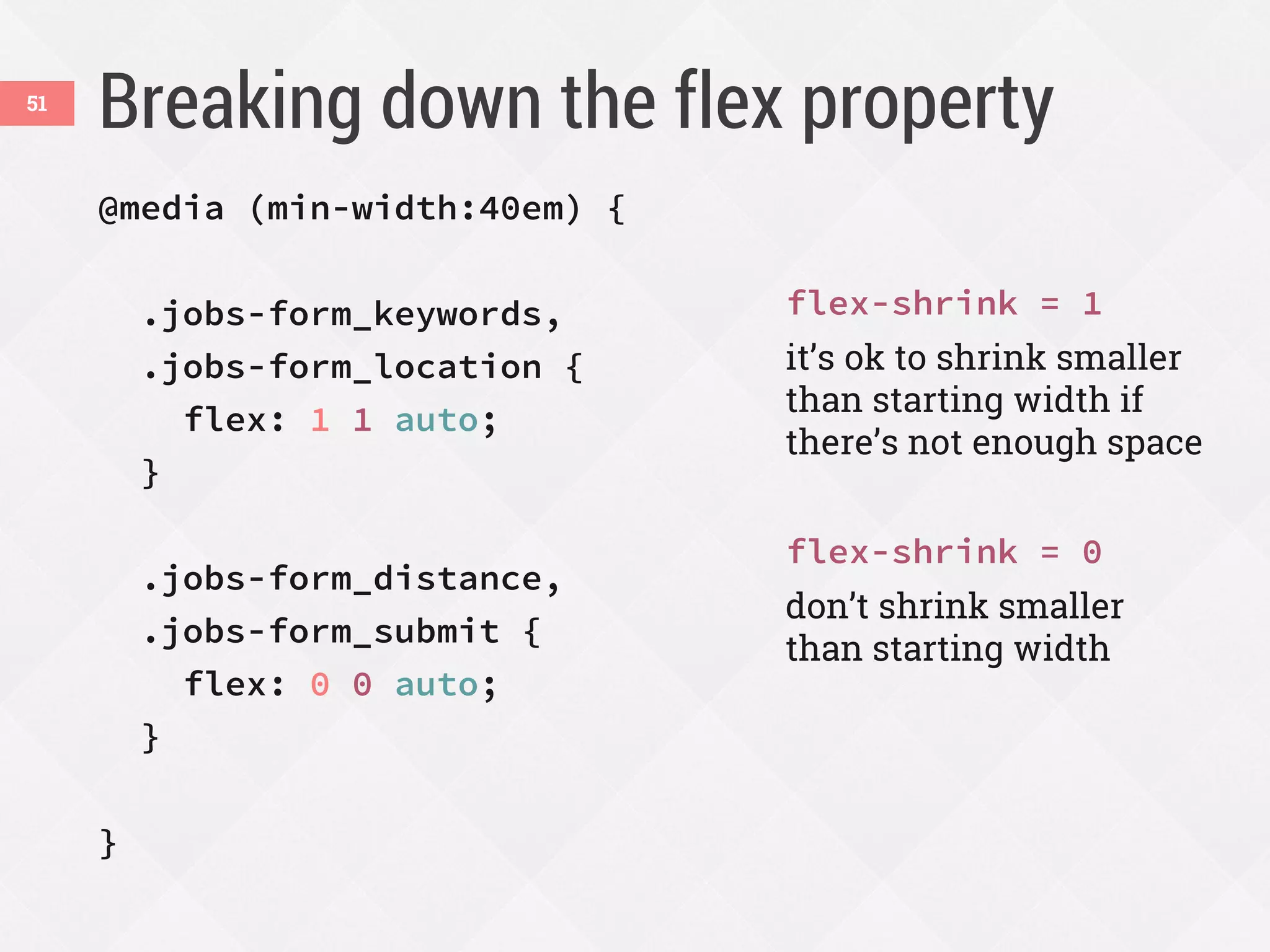 Breaking down the flex property51
@media (min-width:40em) {
.jobs-form_keywords,
.jobs-form_location {
flex: 1 1 auto;
}
.jobs-form_distance,
.jobs-form_submit {
flex: 0 0 auto;
}
}
flex-shrink = 1
it’s ok to shrink smaller
than starting width if
there’s not enough space
flex-shrink = 0
don’t shrink smaller
than starting width
 