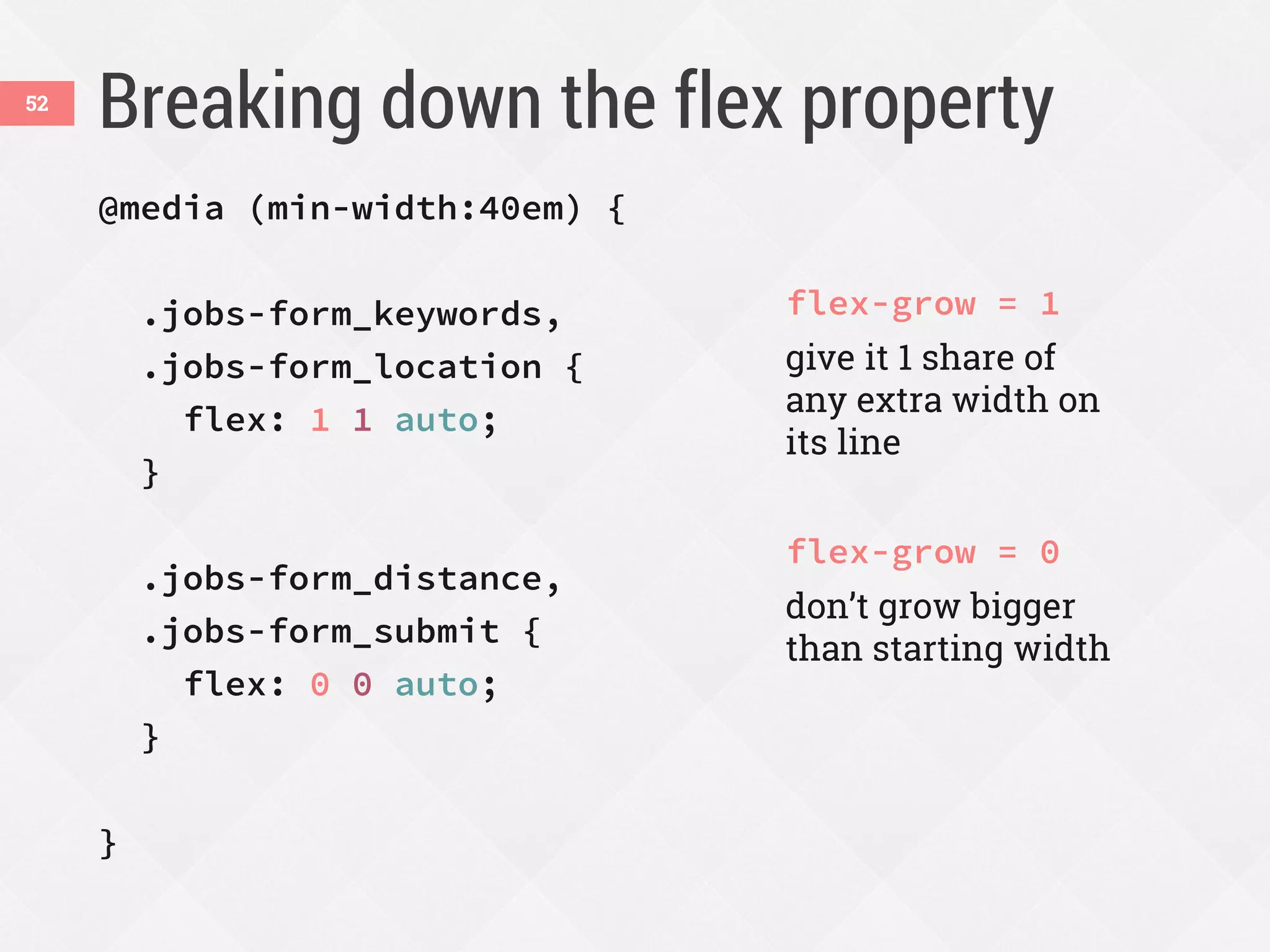 Breaking down the flex property52
@media (min-width:40em) {
.jobs-form_keywords,
.jobs-form_location {
flex: 1 1 auto;
}
.jobs-form_distance,
.jobs-form_submit {
flex: 0 0 auto;
}
}
flex-grow = 1
give it 1 share of
any extra width on
its line
flex-grow = 0
don’t grow bigger
than starting width
 