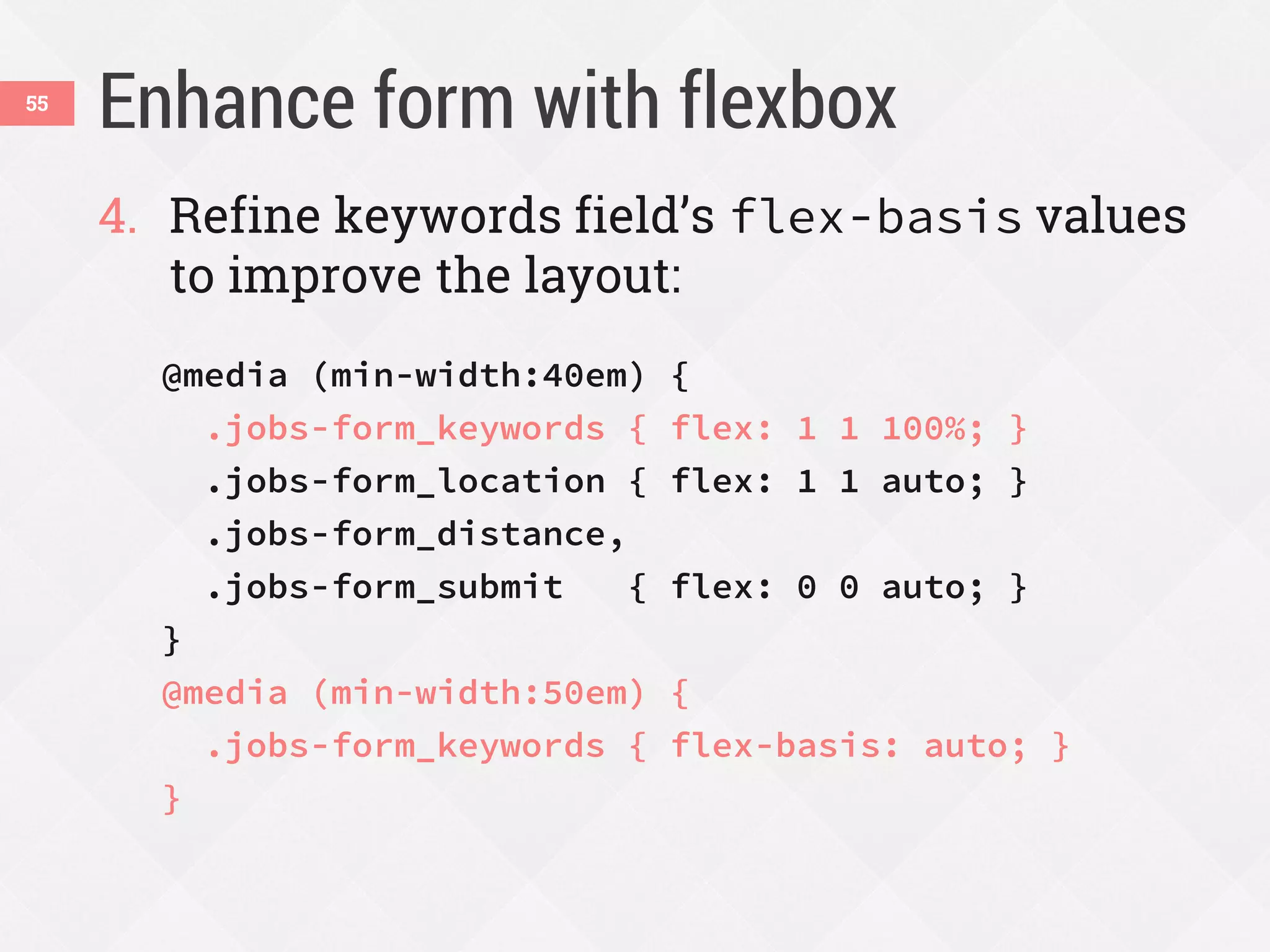 Enhance form with flexbox55
4. Refine keywords field’s flex-basis values
to improve the layout:
@media (min-width:40em) {
.jobs-form_keywords { flex: 1 1 100%; }
.jobs-form_location { flex: 1 1 auto; }
.jobs-form_distance,
.jobs-form_submit { flex: 0 0 auto; }
}
@media (min-width:50em) {
.jobs-form_keywords { flex-basis: auto; }
}
 