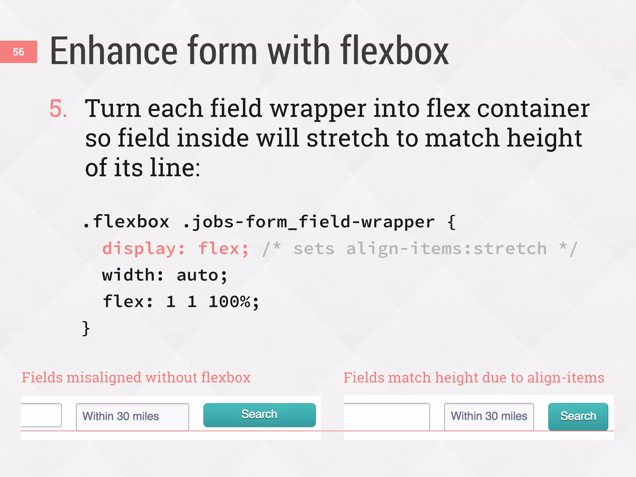 Enhance form with flexbox56
5. Turn each field wrapper into flex container
so field inside will stretch to match height
of its line:
.flexbox .jobs-form_field-wrapper {
display: flex; /* sets align-items:stretch */
width: auto;
flex: 1 1 100%;
}
Fields misaligned without flexbox Fields match height due to align-items
 
