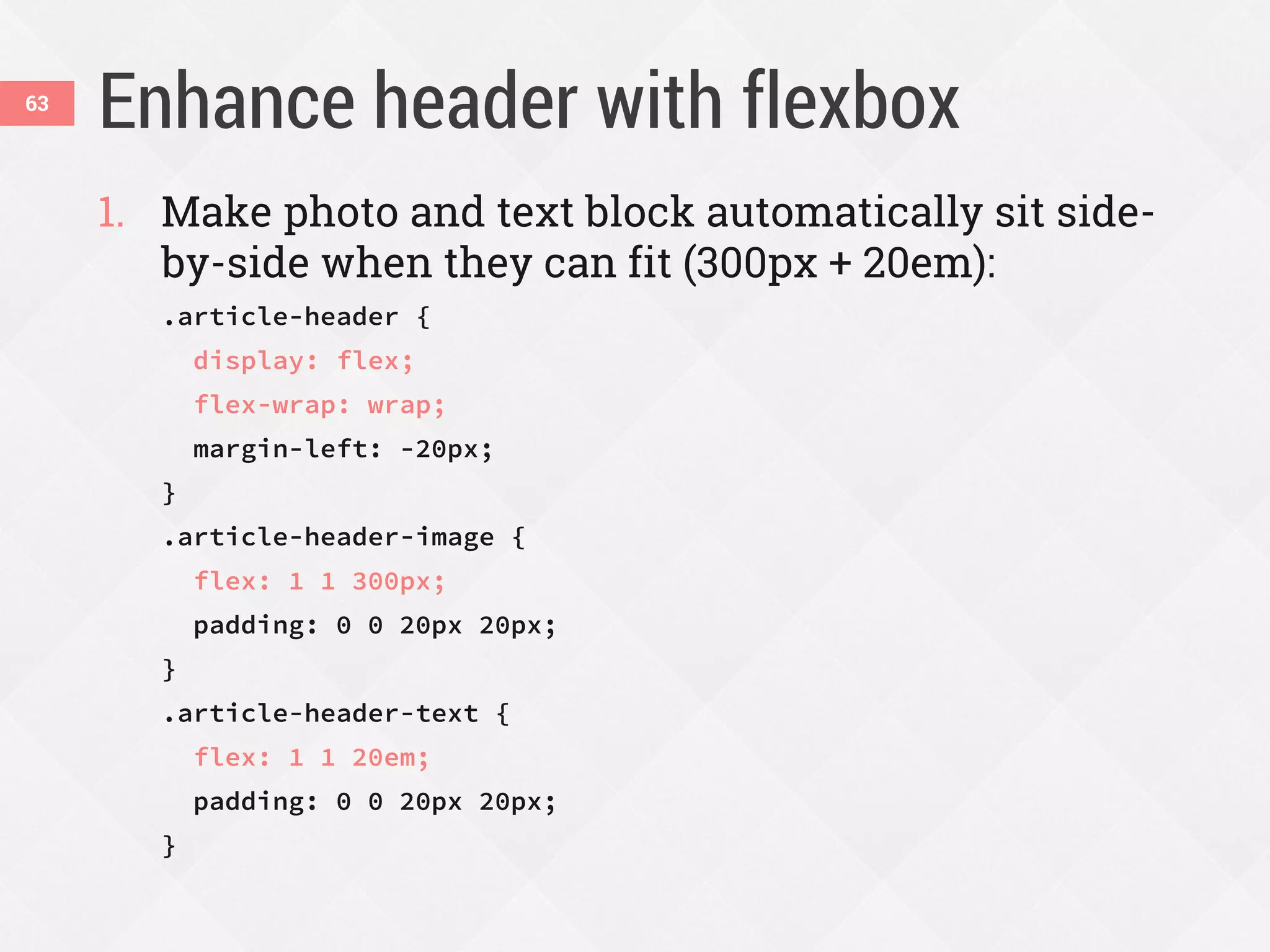 Enhance header with flexbox63
1. Make photo and text block automatically sit side-
by-side when they can fit (300px + 20em):
.article-header {
display: flex;
flex-wrap: wrap;
margin-left: -20px;
}
.article-header-image {
flex: 1 1 300px;
padding: 0 0 20px 20px;
}
.article-header-text {
flex: 1 1 20em;
padding: 0 0 20px 20px;
}
 