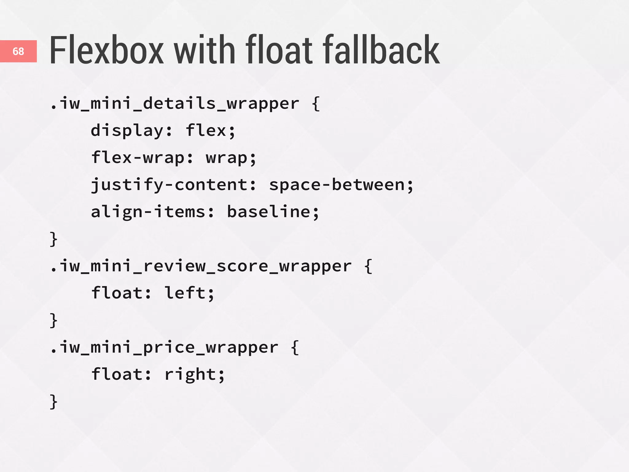 Flexbox with float fallback
.iw_mini_details_wrapper {
display: flex;
flex-wrap: wrap;
justify-content: space-between;
align-items: baseline;
}
.iw_mini_review_score_wrapper {
float: left;
}
.iw_mini_price_wrapper {
float: right;
}
68
 