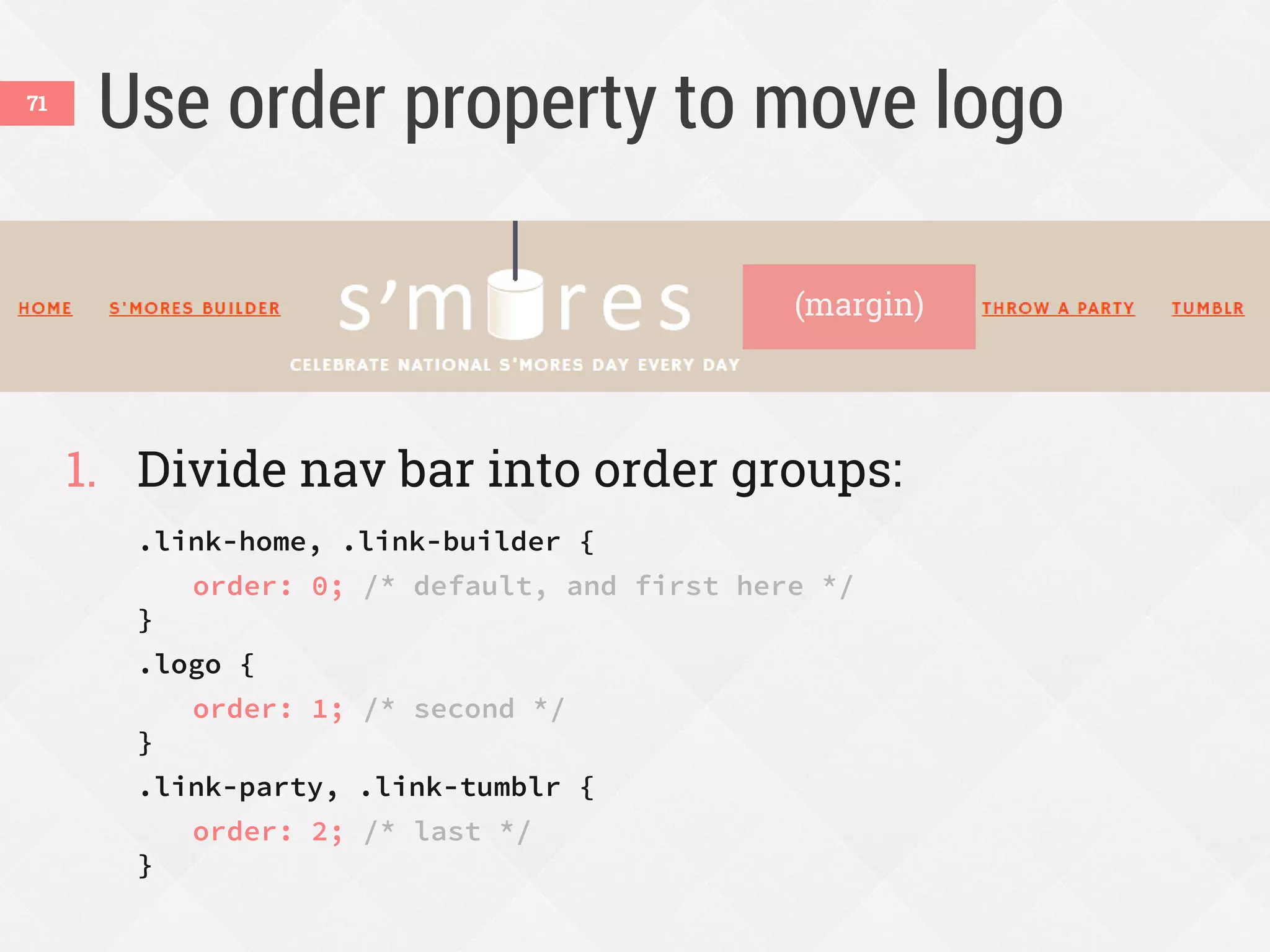 Use order property to move logo
1. Divide nav bar into order groups:
.link-home, .link-builder {
order: 0; /* default, and first here */
}
.logo {
order: 1; /* second */
}
.link-party, .link-tumblr {
order: 2; /* last */
}
71
(margin)
 
