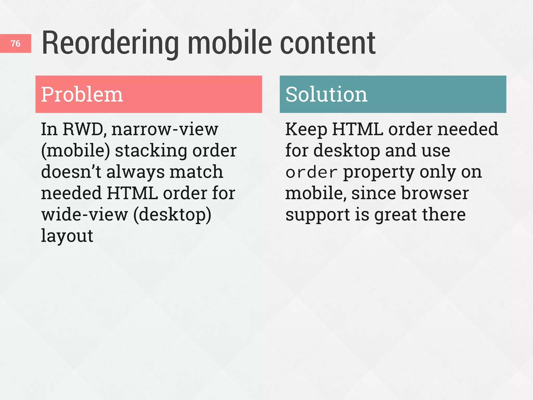 Reordering mobile content
In RWD, narrow-view
(mobile) stacking order
doesn’t always match
needed HTML order for
wide-view (desktop)
layout
Keep HTML order needed
for desktop and use
order property only on
mobile, since browser
support is great there
Problem Solution
76
 