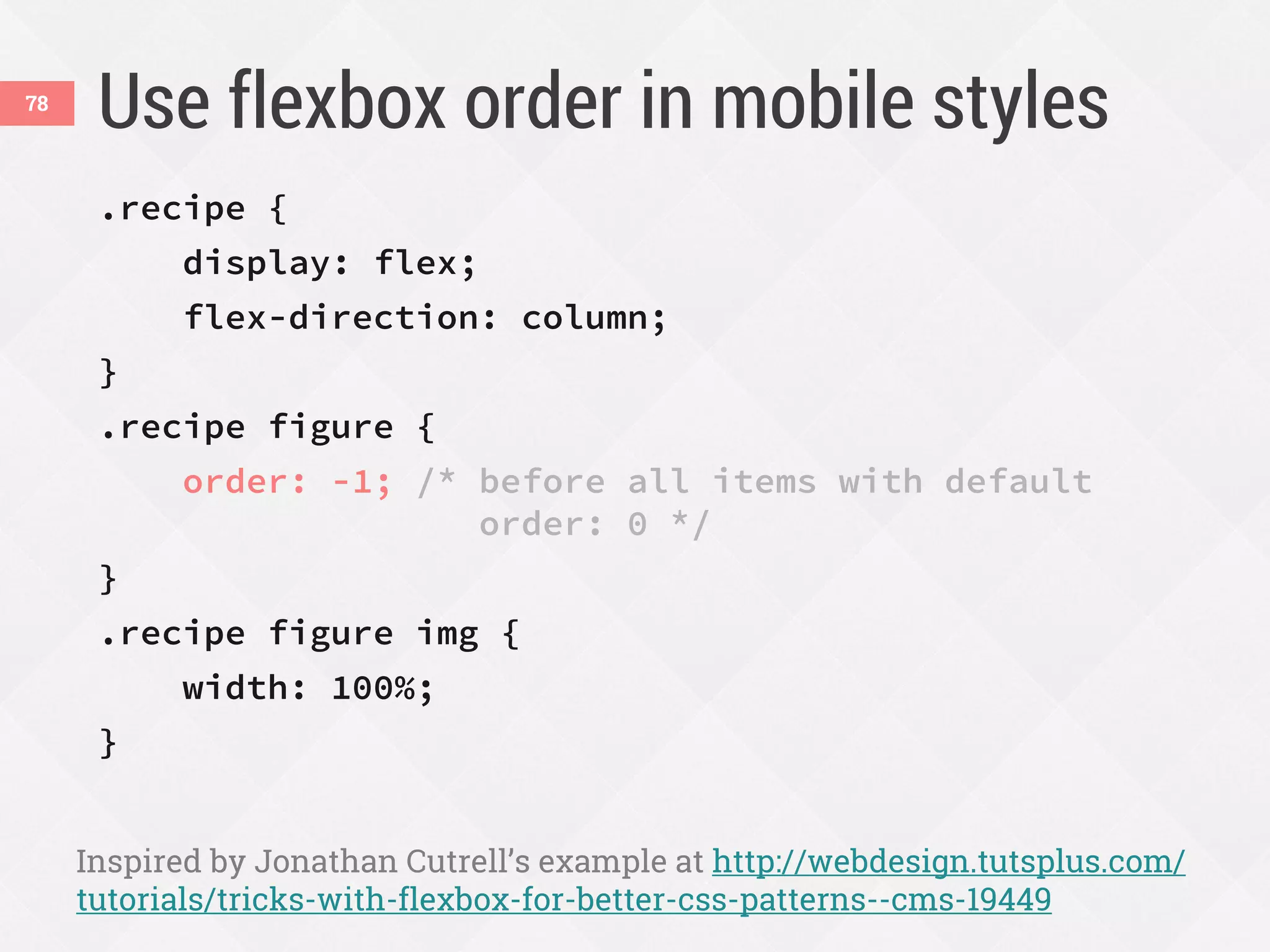 Use flexbox order in mobile styles
.recipe {
display: flex;
flex-direction: column;
}
.recipe figure {
order: -1; /* before all items with default
order: 0 */
}
.recipe figure img {
width: 100%;
}
Inspired by Jonathan Cutrell’s example at http://webdesign.tutsplus.com/
tutorials/tricks-with-flexbox-for-better-css-patterns--cms-19449
78
 