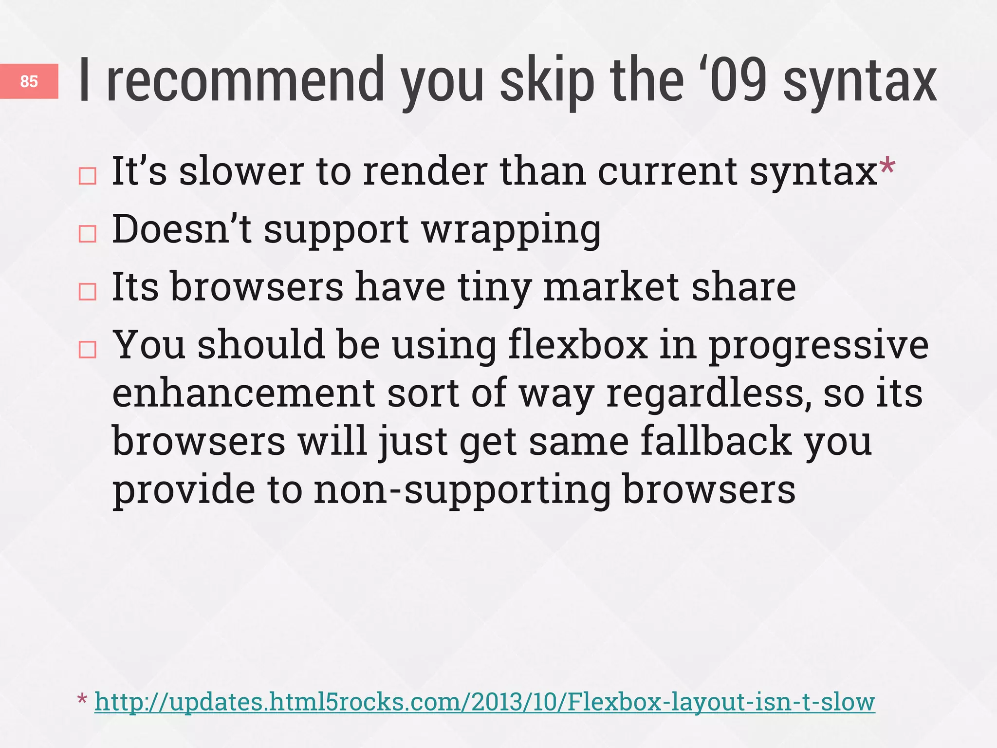 I recommend you skip the ‘09 syntax85
 It’s slower to render than current syntax*
 Doesn’t support wrapping
 Its browsers have tiny market share
 You should be using flexbox in progressive
enhancement sort of way regardless, so its
browsers will just get same fallback you
provide to non-supporting browsers
* http://updates.html5rocks.com/2013/10/Flexbox-layout-isn-t-slow
 