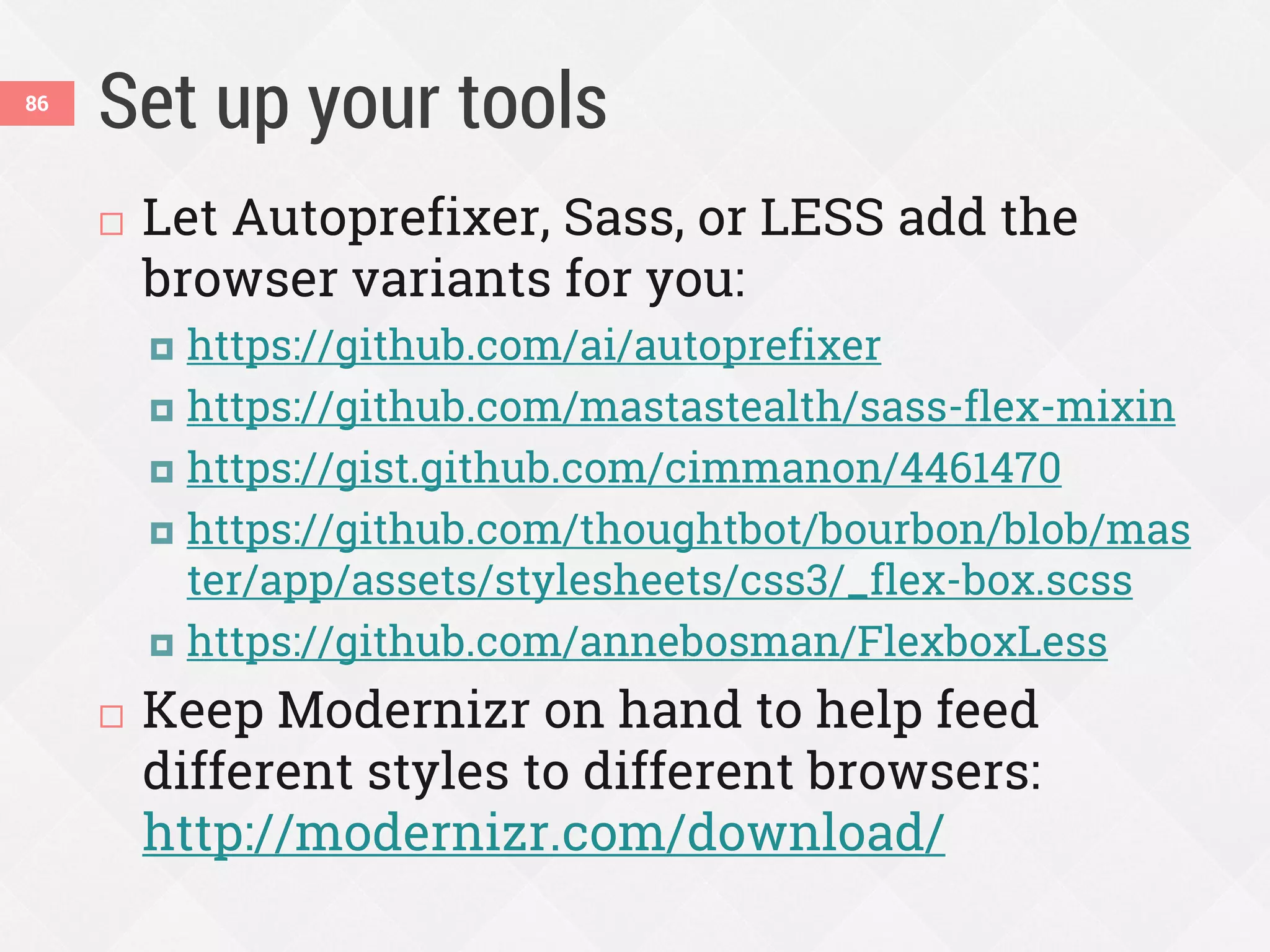 Set up your tools
 Let Autoprefixer, Sass, or LESS add the
browser variants for you:
 https://github.com/ai/autoprefixer
 https://github.com/mastastealth/sass-flex-mixin
 https://gist.github.com/cimmanon/4461470
 https://github.com/thoughtbot/bourbon/blob/mas
ter/app/assets/stylesheets/css3/_flex-box.scss
 https://github.com/annebosman/FlexboxLess
 Keep Modernizr on hand to help feed
different styles to different browsers:
http://modernizr.com/download/
86
 