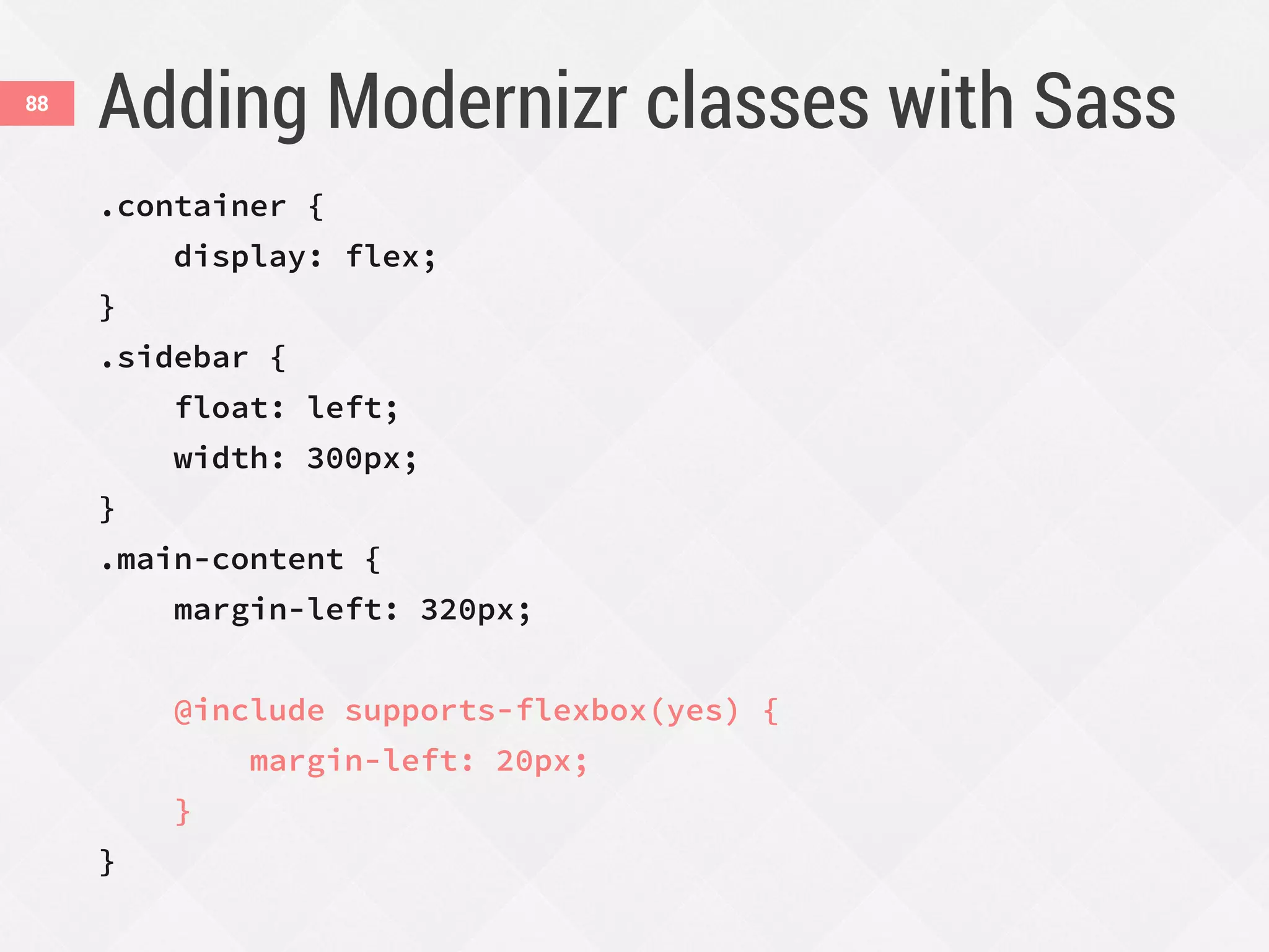 Adding Modernizr classes with Sass88
.container {
display: flex;
}
.sidebar {
float: left;
width: 300px;
}
.main-content {
margin-left: 320px;
@include supports-flexbox(yes) {
margin-left: 20px;
}
}
 