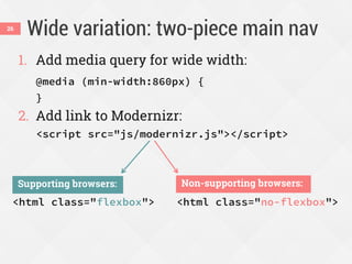Wide variation: two-piece main nav
1. Add media query for wide width:
@media (min-width:860px) {
}
2. Add link to Modernizr:
<script src="js/modernizr.js"></script>
26
<html class="flexbox">
Supporting browsers:
<html class="no-flexbox">
Non-supporting browsers:
 