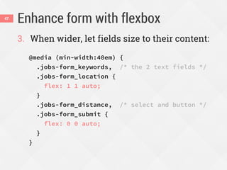 Enhance form with flexbox47
3. When wider, let fields size to their content:
@media (min-width:40em) {
.jobs-form_keywords, /* the 2 text fields */
.jobs-form_location {
flex: 1 1 auto;
}
.jobs-form_distance, /* select and button */
.jobs-form_submit {
flex: 0 0 auto;
}
}
 