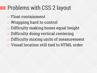 Problems with CSS 2 layout
 Float containment
 Wrapping hard to control
 Difficulty making boxes equal height
 Difficulty doing vertical centering
 Difficulty mixing units of measurement
 Visual location still tied to HTML order
5
 