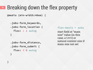 Breaking down the flex property50
@media (min-width:40em) {
.jobs-form_keywords,
.jobs-form_location {
flex: 1 1 auto;
}
.jobs-form_distance,
.jobs-form_submit {
flex: 0 0 auto;
}
}
flex-basis = auto
start field at “main
size” value (in this
case, width) or
natural content size if
main size not set
 