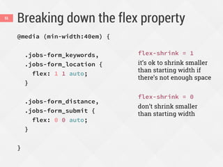 Breaking down the flex property51
@media (min-width:40em) {
.jobs-form_keywords,
.jobs-form_location {
flex: 1 1 auto;
}
.jobs-form_distance,
.jobs-form_submit {
flex: 0 0 auto;
}
}
flex-shrink = 1
it’s ok to shrink smaller
than starting width if
there’s not enough space
flex-shrink = 0
don’t shrink smaller
than starting width
 