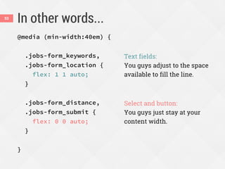 In other words...53
@media (min-width:40em) {
.jobs-form_keywords,
.jobs-form_location {
flex: 1 1 auto;
}
.jobs-form_distance,
.jobs-form_submit {
flex: 0 0 auto;
}
}
Text fields:
You guys adjust to the space
available to fill the line.
Select and button:
You guys just stay at your
content width.
 