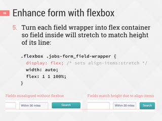 Enhance form with flexbox56
5. Turn each field wrapper into flex container
so field inside will stretch to match height
of its line:
.flexbox .jobs-form_field-wrapper {
display: flex; /* sets align-items:stretch */
width: auto;
flex: 1 1 100%;
}
Fields misaligned without flexbox Fields match height due to align-items
 