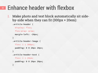 Enhance header with flexbox63
1. Make photo and text block automatically sit side-
by-side when they can fit (300px + 20em):
.article-header {
display: flex;
flex-wrap: wrap;
margin-left: -20px;
}
.article-header-image {
flex: 1 1 300px;
padding: 0 0 20px 20px;
}
.article-header-text {
flex: 1 1 20em;
padding: 0 0 20px 20px;
}
 