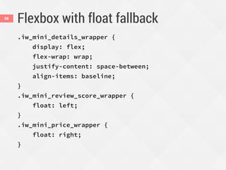 Flexbox with float fallback
.iw_mini_details_wrapper {
display: flex;
flex-wrap: wrap;
justify-content: space-between;
align-items: baseline;
}
.iw_mini_review_score_wrapper {
float: left;
}
.iw_mini_price_wrapper {
float: right;
}
68
 