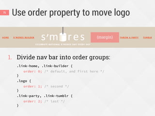Use order property to move logo
1. Divide nav bar into order groups:
.link-home, .link-builder {
order: 0; /* default, and first here */
}
.logo {
order: 1; /* second */
}
.link-party, .link-tumblr {
order: 2; /* last */
}
71
(margin)
 