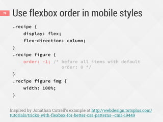 Use flexbox order in mobile styles
.recipe {
display: flex;
flex-direction: column;
}
.recipe figure {
order: -1; /* before all items with default
order: 0 */
}
.recipe figure img {
width: 100%;
}
Inspired by Jonathan Cutrell’s example at http://webdesign.tutsplus.com/
tutorials/tricks-with-flexbox-for-better-css-patterns--cms-19449
78
 
