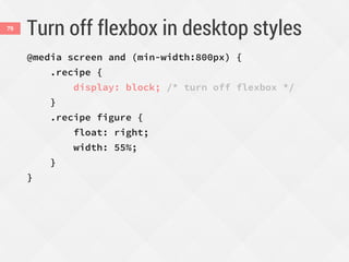 Turn off flexbox in desktop styles
@media screen and (min-width:800px) {
.recipe {
display: block; /* turn off flexbox */
}
.recipe figure {
float: right;
width: 55%;
}
}
79
 