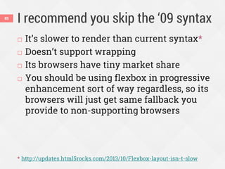 I recommend you skip the ‘09 syntax85
 It’s slower to render than current syntax*
 Doesn’t support wrapping
 Its browsers have tiny market share
 You should be using flexbox in progressive
enhancement sort of way regardless, so its
browsers will just get same fallback you
provide to non-supporting browsers
* http://updates.html5rocks.com/2013/10/Flexbox-layout-isn-t-slow
 